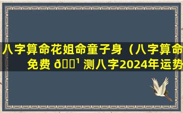 八字算命花姐命童子身（八字算命免费 🌹 测八字2024年运势）